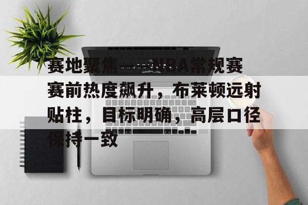 关于赛地聚焦——NBA常规赛赛前热度飙升，布莱顿远射贴柱，目标明确，高层口径保持一致的信息