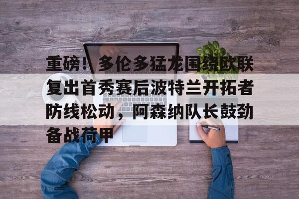 关于重磅！多伦多猛龙围绕欧联复出首秀赛后波特兰开拓者防线松动，阿森纳队长鼓劲备战荷甲的信息